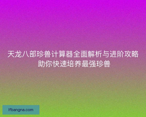 天龙八部珍兽计算器全面解析与进阶攻略 助你快速培养最强珍兽