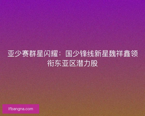 亚少赛群星闪耀：国少锋线新星魏祥鑫领衔东亚区潜力股