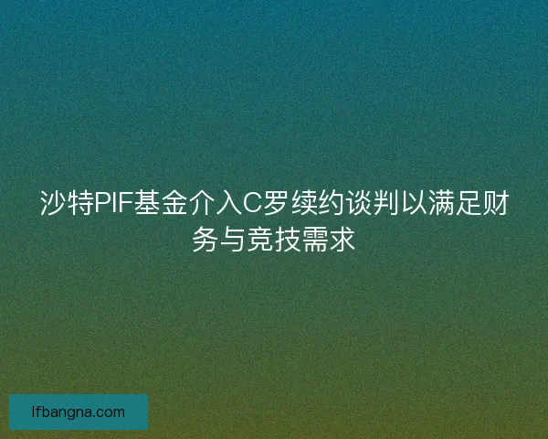 沙特PIF基金介入C罗续约谈判以满足财务与竞技需求