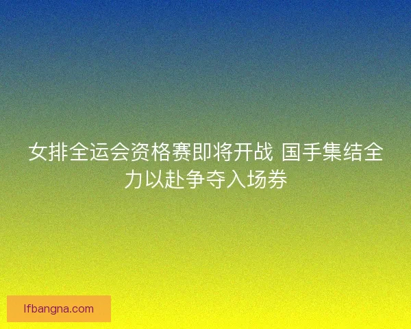 女排全运会资格赛即将开战 国手集结全力以赴争夺入场券